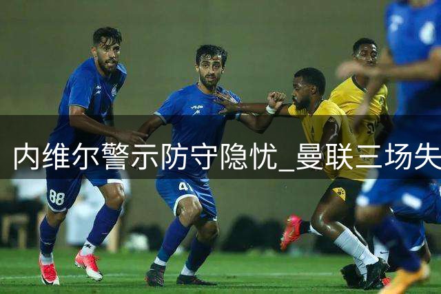 内维尔警示防守隐忧 曼联三场失六球引关注